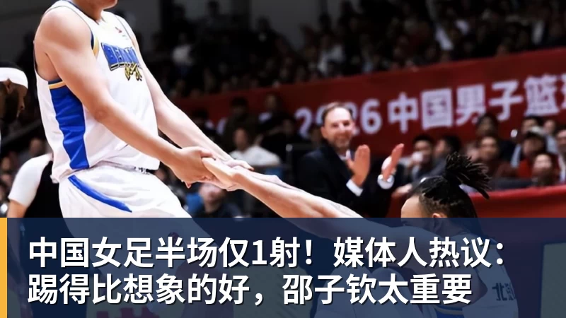 好博体育中国女足半场仅1射！媒体人热议：踢得比想象的好，邵子钦太重要